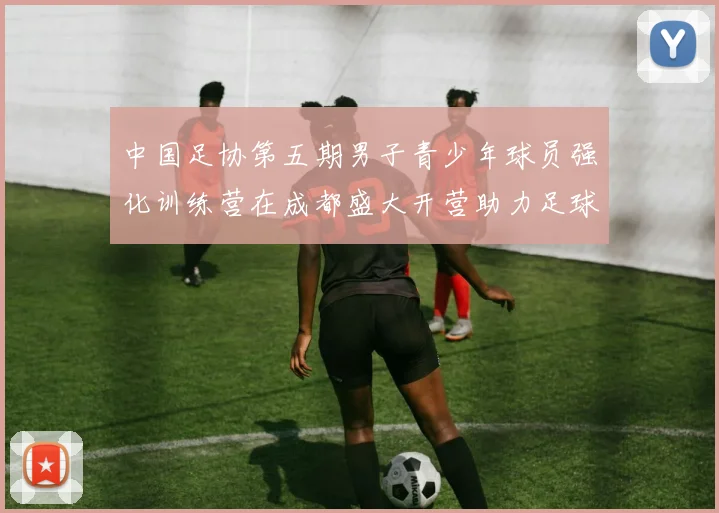 中国足协第五期男子青少年球员强化训练营在成都盛大开营助力足球未来发展