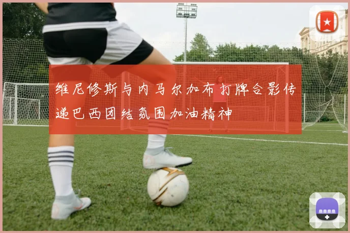 维尼修斯与内马尔加布打牌合影传递巴西团结氛围加油精神