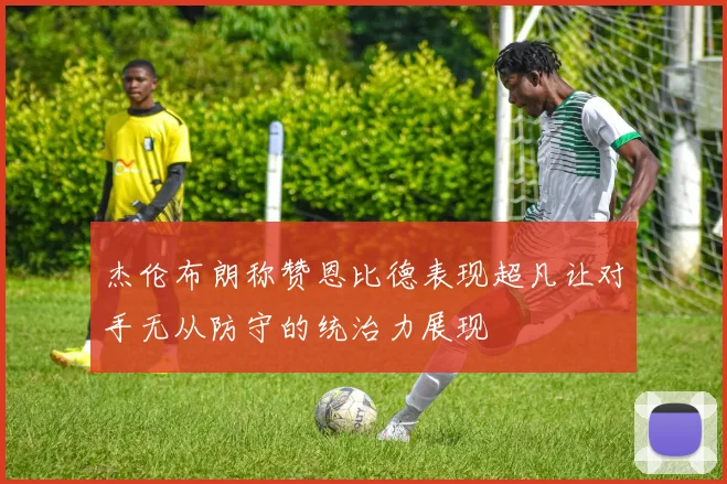 杰伦布朗称赞恩比德表现超凡让对手无从防守的统治力展现