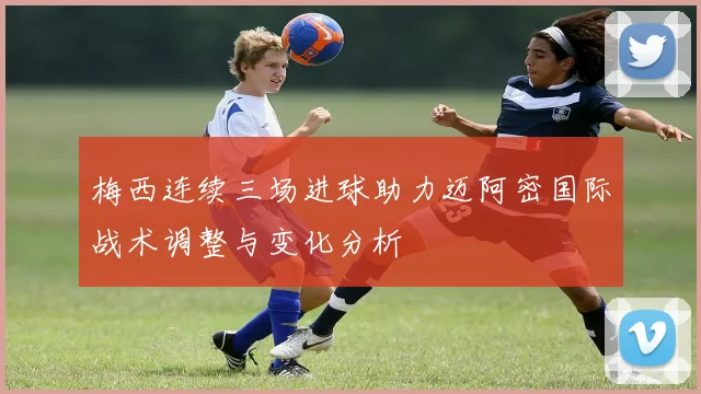 梅西连续三场进球助力迈阿密国际战术调整与变化分析