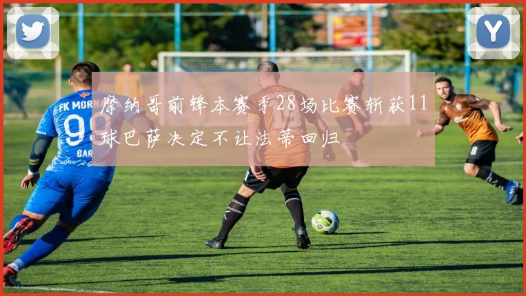 摩纳哥前锋本赛季28场比赛斩获11球巴萨决定不让法蒂回归