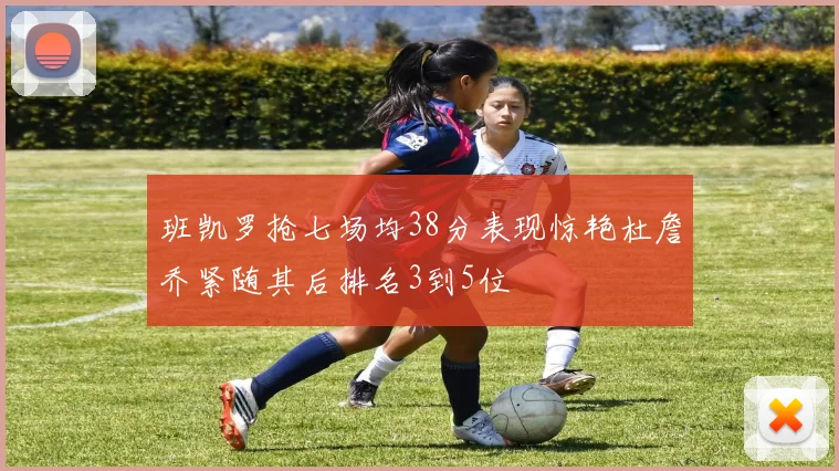 班凯罗抢七场均38分表现惊艳杜詹乔紧随其后排名3到5位