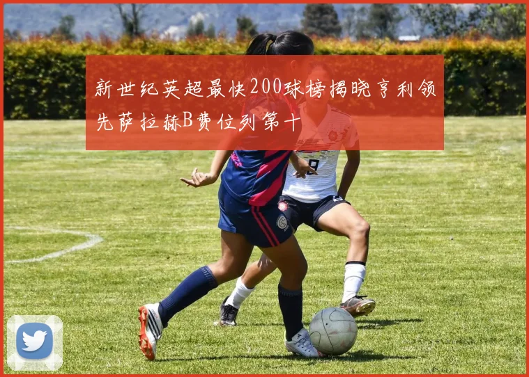 新世纪英超最快200球榜揭晓亨利领先萨拉赫B费位列第十