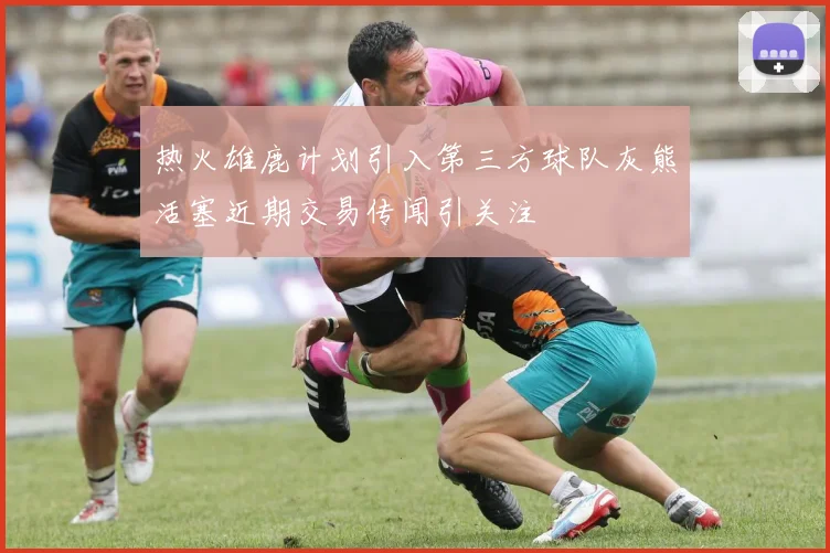 热火雄鹿计划引入第三方球队灰熊活塞近期交易传闻引关注