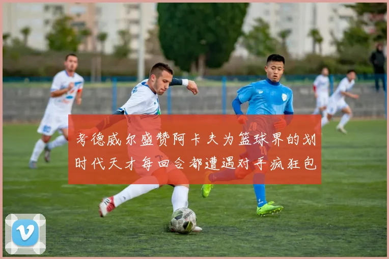 考德威尔盛赞阿卡夫为篮球界的划时代天才每回合都遭遇对手疯狂包夹挑战