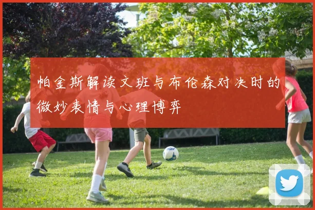 帕金斯解读文班与布伦森对决时的微妙表情与心理博弈