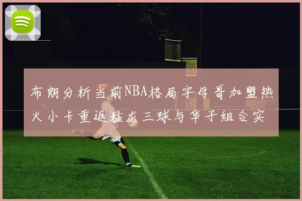 布朗分析当前NBA格局字母哥加盟热火小卡重返猛龙三球与华子组合实力强劲