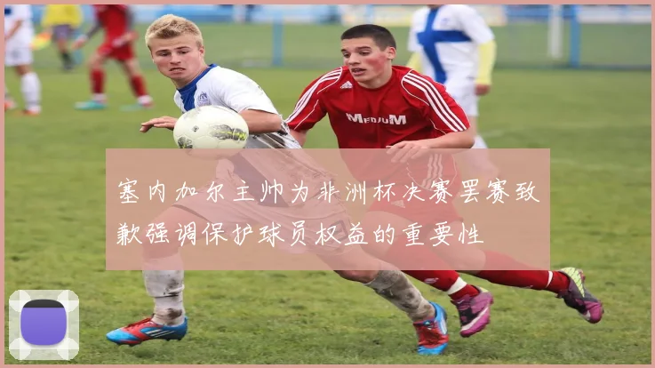 塞内加尔主帅为非洲杯决赛罢赛致歉强调保护球员权益的重要性