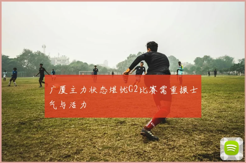 广厦主力状态堪忧G2比赛需重振士气与活力