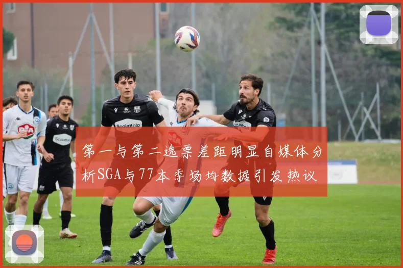 第一与第二选票差距明显自媒体分析SGA与77本季场均数据引发热议