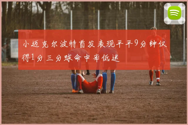 小迈克尔波特首发表现平平9分钟仅得1分三分球命中率低迷