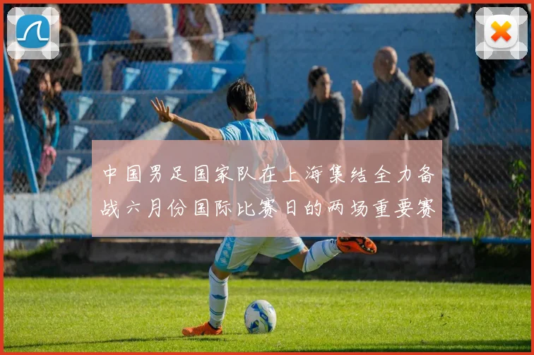 中国男足国家队在上海集结全力备战六月份国际比赛日的两场重要赛事