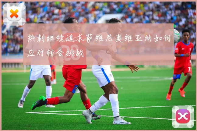 热刺继续追求萨维尼奥维亚纳如何应对转会挑战