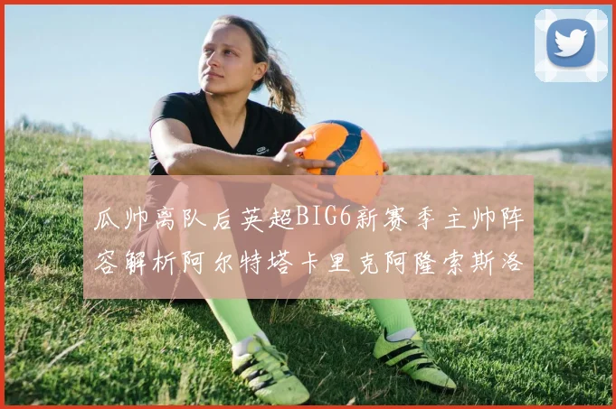 瓜帅离队后英超BIG6新赛季主帅阵容解析阿尔特塔卡里克阿隆索斯洛特的挑战与机遇