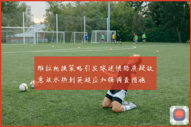 维拉轮换策略引发球迷愤怒质疑故意放水热刺英超应加强调查措施