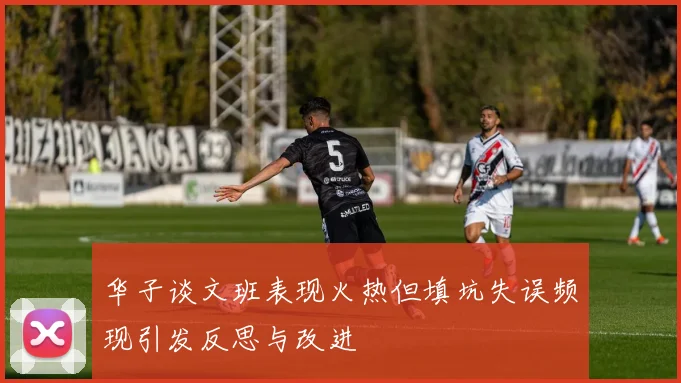 华子谈文班表现火热但填坑失误频现引发反思与改进