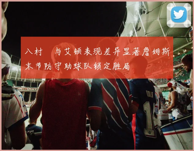 八村塁与艾顿表现差异显著詹姆斯末节防守助球队锁定胜局