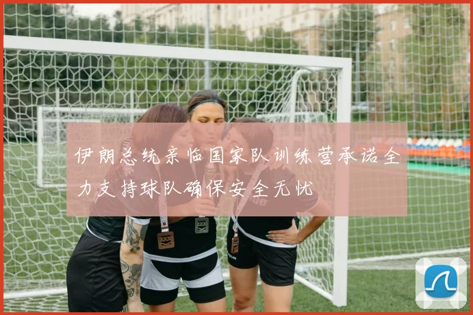 伊朗总统亲临国家队训练营承诺全力支持球队确保安全无忧