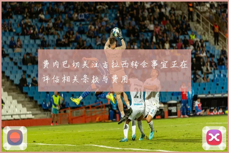 费内巴切关注吉拉西转会事宜正在评估相关条款与费用