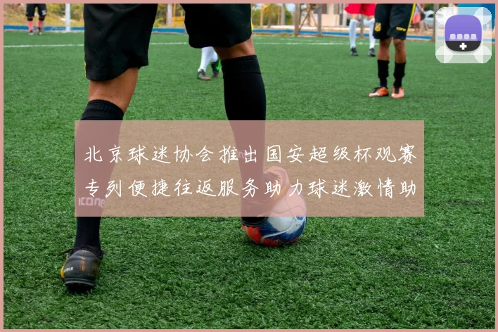 北京球迷协会推出国安超级杯观赛专列便捷往返服务助力球迷激情助阵